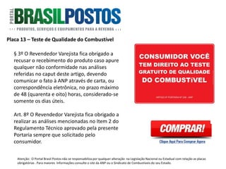 Placa 17 – Exigência de Nota Fiscal
Formato: 40cm x 20cm.
Artigo: Não existe norma
específica. É baseado na Portaria
do Código de Defesa do
Consumidor.
Quantidade: 1 Unidade dentro e
fora da loja de conveniência.
Atenção: O Portal Brasil Postos não se responsabiliza por qualquer alteração na Legislação Nacional ou Estadual com relação as placas
obrigatórias . Para maiores Informações consulte o site da ANP ou o Sindicato de Combustíveis do seu Estado.
 