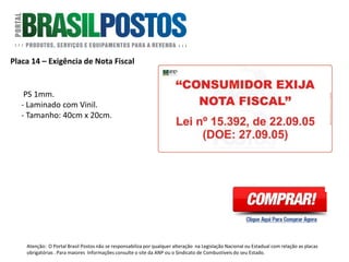 Placa 18 – Exploração Sexual de Criança
Formato: 40cm x 40cm.
Artigo: Não existe norma específica.
Especifica para postos localizados em
Rodovias e Estradas.
Atenção: O Portal Brasil Postos não se responsabiliza por qualquer alteração na Legislação Nacional ou Estadual com relação as placas
obrigatórias . Para maiores Informações consulte o site da ANP ou o Sindicato de Combustíveis do seu Estado.
 