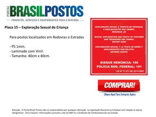 Placa 27 – Alerta Óleo Diesel S-10 e S-50
Formato: 27cm x 27 cm.
A partir de 1º de janeiro de 2012, conforme a
Resolução ANP nº 63, de 7 de dezembro de
2011, todos os revendedores varejistas de
combustíveis que comercializam óleo diesel
devem afixar em cada bomba abastecedora
de óleo diesel (independente do tipo),
adesivo plástico colorido com os dizeres da
imagem ao lado.
Quantidade: 1 Unidade por face de bomba de
diesel.
Atenção: O Portal Brasil Postos não se responsabiliza por qualquer alteração na Legislação Nacional ou Estadual com relação as placas
obrigatórias . Para maiores Informações consulte o site da ANP ou o Sindicato de Combustíveis do seu Estado.
 