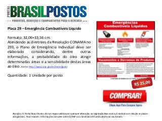 Placa 29 – Emergência Combustíveis Líquido
Formato: 32,06×33,56 cm.
Atendendo as diretrizes da Resolução CONAMA no
293, o Plano de Emergência Individual deve ser
elaborado considerando, dentre outras
informações, a probabilidade do óleo atingir
determinadas áreas e a sensibilidade destas áreas
ao óleo. Fonte: http://www.anp.gov.br/meio/guias
Quantidade: 1 Unidade por posto.
Atenção: O Portal Brasil Postos não se responsabiliza por qualquer alteração na Legislação Nacional ou Estadual com relação as placas
obrigatórias . Para maiores Informações consulte o site da ANP ou o Sindicato de Combustíveis do seu Estado.
 