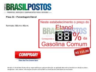 Placa 31 – Porcentagem Etanol
Atenção: O Portal Brasil Postos não se responsabiliza por qualquer alteração na Legislação Nacional ou Estadual com relação as placas
obrigatórias . Para maiores Informações consulte o site da ANP ou o Sindicato de Combustíveis do seu Estado.
Formato: 80cm x 46cm.
 