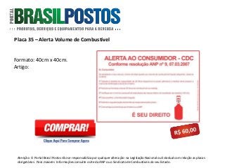 Placa 35 – Alerta Volume de Combustível
Atenção: O Portal Brasil Postos não se responsabiliza por qualquer alteração na Legislação Nacional ou Estadual com relação as placas
obrigatórias . Para maiores Informações consulte o site da ANP ou o Sindicato de Combustíveis do seu Estado.
Formato: 40cm x 40cm.
Artigo:
 