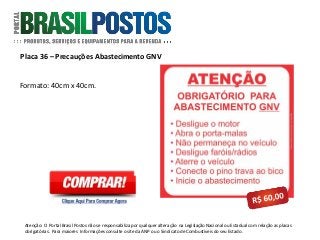 Placa 36 – Precauções Abastecimento GNV
Atenção: O Portal Brasil Postos não se responsabiliza por qualquer alteração na Legislação Nacional ou Estadual com relação as placas
obrigatórias . Para maiores Informações consulte o site da ANP ou o Sindicato de Combustíveis do seu Estado.
Formato: 40cm x 40cm.
 