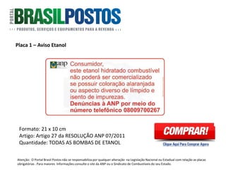 Placa 1 – Aviso Etanol
Formato: 21 x 10 cm
Artigo: Artigo 27 da RESOLUÇÃO ANP 07/2011 :
Artigo 27, que determina a redação do adesivo de
fixação obrigatória nas bombas de etanol
hidratado e que deve então conter a seguinte
redação: “Consumidor, este etanol hidratado
combustível não poderá ser comercializado se
possuir coloração alaranjada ou aspecto diverso
de límpido e isento de impurezas “ – “Denúncias
à ANP por meio do número telefônico 0800 970
0267”.
Quantidade: 1 Unidade em cada FACE DE
BOMBAS DE ETANOL
Atenção: O Portal Brasil Postos não se responsabiliza por qualquer alteração na Legislação Nacional ou Estadual com relação as placas
obrigatórias . Para maiores Informações consulte o site da ANP ou o Sindicato de Combustíveis do seu Estado.
 