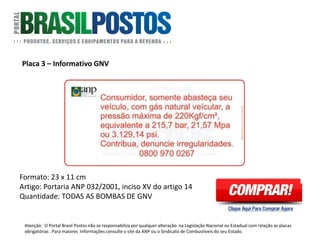 Placa 3 – Informativo GNV
Formato: 23 x 11 cm
Artigo: Portaria ANP 032/2001, inciso XV do
artigo 14 : Revendedores de GNV, devem afixar
nos dispensers um adesivo, conforme inciso XV
do Art. 14 da Portaria ANP 32 de 2001: fixar no
dispenser, para perfeita visualização do
consumidor, adesivo com logotipo da ANP e com
os seguintes dizeres: “Consumidor, somente
abasteça seu veículo, com gás natural veicular, a
pressão máxima de 220Kgf/cm2, equivalente a
215,7bar, 21,57MPa ou 3.129,14psi” Contribua,
Denuncie Irregularidades – CRC 0800-970-0267.”
Quantidade: 1 Unidade em cada face de bomba
de GNV.
Atenção: O Portal Brasil Postos não se responsabiliza por qualquer alteração na Legislação Nacional ou Estadual com relação as placas
obrigatórias . Para maiores Informações consulte o site da ANP ou o Sindicato de Combustíveis do seu Estado.
 
