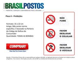 Placa 4 – Proibições Fumar/Celular/Motor
Formato: 22cm x 31cm.
Artigo: Não existe norma específica. É
baseado na Portaria do Código de Defesa
do Consumidor.
Quantidade: Todas as bombas.
Atenção: O Portal Brasil Postos não se responsabiliza por qualquer alteração na Legislação Nacional ou Estadual com relação as placas
obrigatórias . Para maiores Informações consulte o site da ANP ou o Sindicato de Combustíveis do seu Estado.
 