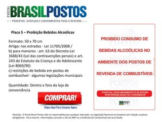 Placa 5 – Proibição Bebidas Alcoólicas
Formato: 50 x 70 cm
Proibição Bebidas Alcoólicas : a) nas estradas –
Lei 11705/2008 / b) para menores – art. 63 do
Decreto-Lei 3688/43 (Lei das contravenções
penais) e art. 243 do Estatuto da Criança e do
Adolescente (Lei 8069/90) / c) restrições de
bebida em postos de combustível – algumas
legislações municipais – em Joinville – Lei
complementar 129/2002, que acrescentou o
§3º ao art. 4º, lei complementar 76/1999.
Quantidade: DENTRO E FORA DA LOJA DE
CONVENIÊNCIA.
Atenção: O Portal Brasil Postos não se responsabiliza por qualquer alteração na Legislação Nacional ou Estadual com relação as placas
obrigatórias . Para maiores Informações consulte o site da ANP ou o Sindicato de Combustíveis do seu Estado.
 