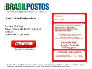 Placa 6 – Identificação do Posto
Formato: 50 x 70 cm
Identificação do Posto: Portaria 116 da ANP –
artigo 10 inciso VII : “Exibir em quadro de
aviso de modo destacado, com caracteres
legíveis e de fácil visualização, placa para
permitir ao consumidor identificar
facilmente as responsabilidades e as
instâncias de recorrência quanto aos
assuntos relacionados com a comercialização
dos combustíveis “. Artigo: Portaria 116 da
ANP - artigo 10 inciso VII.
Quantidade: 01 Unidade por posto.
Atenção: O Portal Brasil Postos não se responsabiliza por qualquer alteração na Legislação Nacional ou Estadual com relação as placas
obrigatórias . Para maiores Informações consulte o site da ANP ou o Sindicato de Combustíveis do seu Estado.
 