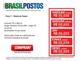 Placa 7 – Tabela de Preços
Formato: 95 x 180 cm
Portaria 116 da ANP – artigo 10 inciso VII :
“Exibir para informação do consumidor, os
preços de todos os combustíveis
comercializados. Afixados em painel com
dimensões adequadas, na entrada do Posto
Revendedor, de modo destacado e de fácil
visualização à distância, tanto diurna como
noturna”.
Quantidade: 01 UNIDADE POR POSTO.
Observação: Pode ser substituída por luminoso
indicativo de preços.
Atenção: O Portal Brasil Postos não se responsabiliza por qualquer alteração na Legislação Nacional ou Estadual com relação as placas
obrigatórias . Para maiores Informações consulte o site da ANP ou o Sindicato de Combustíveis do seu Estado.
 