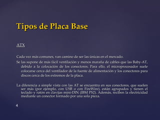 ATX Cada vez más comunes, van camino de ser las únicas en el mercado.  Se las supone de más fácil ventilación y menos maraña de cables que las Baby-AT, debido a la colocación de los conectores. Para ello, el microprocesador suele colocarse cerca del ventilador de la fuente de alimentación y los conectores para discos cerca de los extremos de la placa.  La diferencia a simple vista con las AT se encuentra en sus conectores, que suelen ser más (por ejemplo, con USB o con FireWire), están agrupados y tienen el teclado y ratón en clavijas mini-DIN (IBM PS2). Además, reciben la electricidad mediante un conector formado por una sola pieza. Tipos de Placa Base 