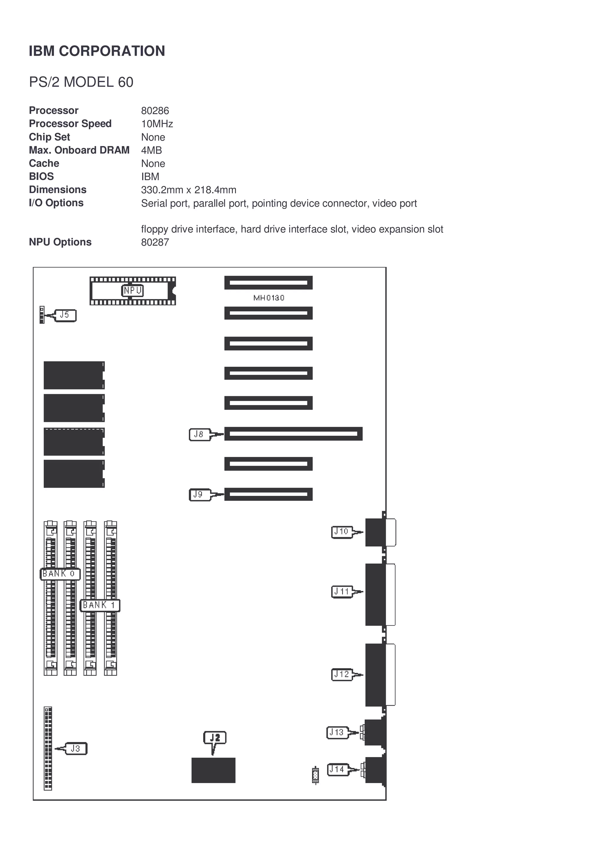 IBM CORPORATION

PS/2 MODEL 60
Processor           80286
Processor Speed     10MHz
Chip Set            None
Max. Onboard DRAM   4MB
Cache               None
BIOS                IBM
Dimensions          330.2mm x 218.4mm
I/O Options         Serial port, parallel port, pointing device connector, video port

                    floppy drive interface, hard drive interface slot, video expansion slot
NPU Options         80287
 