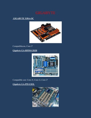 GIGABYTE<br /> GIGABYTE X58A-OC<br />Compatible con , Core i7<br />Gigabyte GA-H55M-UD2H   <br />Compatible con: Core i5, Core i3, Core i7<br />Gigabyte GA-P55-UD3L<br />Compatible con: Core i5, Core i3, Core i7<br />Gigabyte GA-P55A-UD5 <br />Compatible con: Core i5, Core i7<br />Gigabyte GA-H67M-UD2H-B3 <br />Compatible con: Core i5, Core i3, Core i7<br />Gigabyte GA-H55M-S2H <br />Compatible con: Core i5, Core i3, Core i7<br />Intel<br />Intel® DX58SO2<br />Compatible con  Core i7<br />Intel® DP67DE<br />Compatible con: Core i5, Core i3, Core i7<br />Intel® DQ67OW<br />Compatible con: Core i5, Core i7<br />Intel® DP55WG<br />Compatible con , Core i7<br />Zotac<br />Zotac H55-ITX WiFi<br />Compatible con: Core i5, Core i7<br />Zotac h55-itx wifi mini-itx <br />Compatible con: Core i5, Core i3<br />Zotac h55-itx-c-e wifi mini-itx<br />2699385top<br />Compatible con: Core i5, Core i3, Core i7<br />