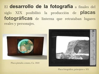 El desarrollo de la fotografía a finales del
siglo XIX posibilitó la producción de placas
fotográficas de linterna que retrataban lugares
reales y personajes.
Placa pintada a mano, Ca. 1840
Placa fotográfica, principios s. XX
 