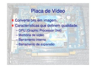Placa de Vídeo
Converte bits em imagem.
Características que definem qualidade:
– GPU (Graphic Processor Unit)
– Memória de vídeo
– Barramento interno
– Barramento de expansão
 