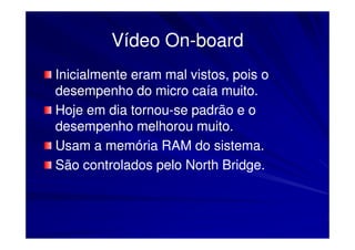 Vídeo On-board
               On-
Inicialmente eram mal vistos, pois o
desempenho do micro caía muito.
Hoje em dia tornou-se padrão e o
             tornou-
desempenho melhorou muito.
Usam a memória RAM do sistema.
São controlados pelo North Bridge.
 