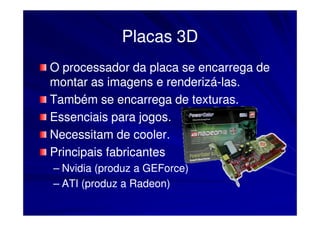 Placas 3D
O processador da placa se encarrega de
montar as imagens e renderizá-las.
                       renderizá-
Também se encarrega de texturas.
Essenciais para jogos.
Necessitam de cooler.
Principais fabricantes
– Nvidia (produz a GEForce)
– ATI (produz a Radeon)
 