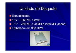 Unidade de Disquete
Está obsoleto.
5 ¼ ” – 360KB, 1.2MB
3 ½” – 720 KB, 1.44MB e 2.88 MB (Japão)
Trabalham em 360 RPM.
 