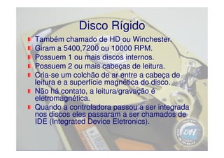 Disco Rígido
Também chamado de HD ou Winchester.
Giram a 5400,7200 ou 10000 RPM.
Possuem 1 ou mais discos internos.
Possuem 2 ou mais cabeças de leitura.
Cria-
Cria-se um colchão de ar entre a cabeça de
leitura e a superfície magnética do disco.
Não há contato, a leitura/gravação é
eletromagnética.
Quando a controladora passou a ser integrada
nos discos eles passaram a ser chamados de
IDE (Integrated Device Eletronics).
 