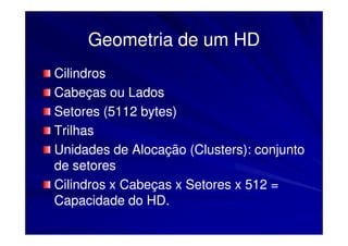 Geometria de um HD
Cilindros
Cabeças ou Lados
Setores (5112 bytes)
Trilhas
Unidades de Alocação (Clusters): conjunto
de setores
Cilindros x Cabeças x Setores x 512 =
Capacidade do HD.
 