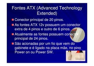 Fontes ATX (Advanced Technology
           Extended)
 Conector principal de 20 pinos.
 As fontes ATX 12v possuem um conector
 extra de 4 pinos e outro de 6 pinos.
 Atualmente as fontes possuem conector
 principal de 24 pinos.
 São acionadas por um fio que vem do
 gabinete e é ligado na placa mãe, no pino
 Power on ou Power SW.
 