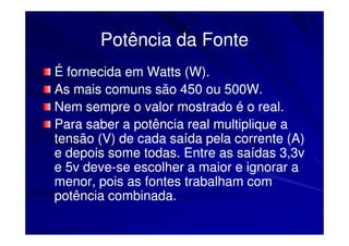 Potência da Fonte
É fornecida em Watts (W).
As mais comuns são 450 ou 500W.
Nem sempre o valor mostrado é o real.
Para saber a potência real multiplique a
tensão (V) de cada saída pela corrente (A)
e depois some todas. Entre as saídas 3,3v
e 5v deve-se escolher a maior e ignorar a
     deve-
menor, pois as fontes trabalham com
potência combinada.
 