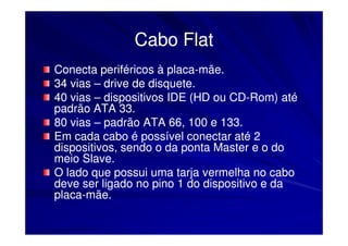Cabo Flat
Conecta periféricos à placa-mãe.
                       placa-
34 vias – drive de disquete.
40 vias – dispositivos IDE (HD ou CD-Rom) até
                                  CD-
padrão ATA 33.
80 vias – padrão ATA 66, 100 e 133.
Em cada cabo é possível conectar até 2
dispositivos, sendo o da ponta Master e o do
meio Slave.
O lado que possui uma tarja vermelha no cabo
deve ser ligado no pino 1 do dispositivo e da
placa-
placa-mãe.
 