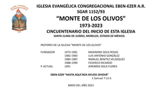 IGLESIA EVANGÉLICA CONGREGACIONAL EBEN-EZER A.R.
SGAR 1152/93
“MONTE DE LOS OLIVOS”
1973-2023
CINCUENTENARIO DEL INICIO DE ESTA IGLESIA
PASTORES DE LA IGLESIA “MONTE DE LOS OLIVOS”
FUNDADOR 1973-1981 MAXIMINO SOLIS ROSAS
1982-1983 LUIS ANTONIO GONZÁLEZ
1984-1987 MANUEL BENITEZ VELÁZQUEZ
1988-1990 FEDERICO RICARDO
P. ACTUAL 1991 JEREMÍAS SOLIS FLORES
EBEN-EZER “HASTA AQUÍ NOS AYUDO JEHOVÁ”
1 Samuel 7:12 b
MAYO DEL AÑO 2023
SANTA CLARA DE JUÁREZ, MORELOS, ESTADO DE MÉXICO.
 