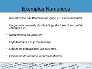 Exemplos Numéricos
• Discretização em 40 elementos iguais (10 elementos/lado)
• Carga uniformemente distribuída igual a 1 N/m2 em sentido
contrário a x3
• Comprimento do Lado: 2m.
• Espessuras: 0,2 m (10% do lado).
• Módulo de Elasticidade: 205.000 MPa.
• Elementos de contorno lineares contínuos
 