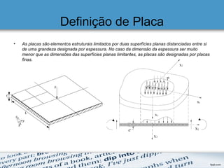 Definição de Placa
• As placas são elementos estruturais limitados por duas superfícies planas distanciadas entre si
de uma grandeza designada por espessura. No caso da dimensão da espessura ser muito
menor que as dimensões das superfícies planas limitantes, as placas são designadas por placas
finas.
 