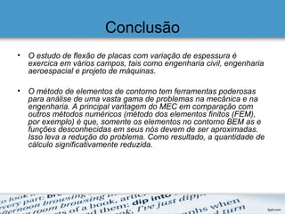 Conclusão
• O estudo de flexão de placas com variação de espessura é
exercica em vários campos, tais como engenharia civil, engenharia
aeroespacial e projeto de máquinas.
• O método de elementos de contorno tem ferramentas poderosas
para análise de uma vasta gama de problemas na mecânica e na
engenharia. A principal vantagem do MEC em comparação com
outros métodos numéricos (método dos elementos finitos (FEM),
por exemplo) é que, somente os elementos no contorno BEM as e
funções desconhecidas em seus nós devem de ser aproximadas.
Isso leva a redução do problema. Como resultado, a quantidade de
cálculo significativamente reduzida.
 