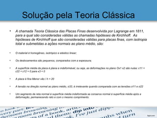 Solução pela Teoria Clássica
• A chamada Teoria Clássica das Placas Finas desenvolvida por Lagrange em 1811,
para a qual são consideradas válidas as chamadas hipóteses de Kirchhoff. As
hipóteses de Kirchhoff que são consideradas válidas para placas finas, com isotropia
total e submetidas a ações normais ao plano médio, são:
• O material é homogêneo, isotrópico e elástico linear;
• Os deslocamentos são pequenos, comparados com a espessura;
• A superfície média da placa é plana e indeformável, ou seja, as deformações no plano Ox1 x2 são nulas: ε11 =
ε22 = ε12 = 0 para x3 = 0
• A placa é fina Menor vão / h > 20
• A tensão na direção normal ao plano médio, σ33, é irrelevante quando comparada com as tensões σ11 e σ22
• Um segmento de reta normal à superfície média indeformada se conserva normal à superfície média após a
deformação, permanecendo reto e com o mesmo comprimento.
 
