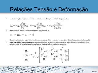 Relações Tensão e Deformação
• As deformações no plano x1 x2 a uma distância x3 do plano médio da placa são:
• Na superfície média a coordenada x3 = 0 e portanto é:
• O que implica que a superfície média seja uma superfície neutra, uma vez que não sofre qualquer deformação.
• A Lei de Hooke generalizada para materiais isotrópicos com comportamento linear elástico, estabelece uma
relação entre as tensões e deformações no plano x1 x2 com a forma seguinte:
 