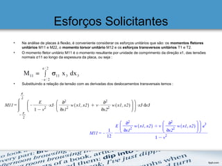 Esforços Solicitantes
• Na análise de placas à flexão, é conveniente considerar os esforços unitários que são: os momentos fletores
unitários M11 e M22, o momento torsor unitário M12 e os esforços transversos unitários T1 e T2.
• O momento fletor unitário M11 é o momento resultante por unidade de comprimento da direção x1, das tensões
normais σ11 ao longo da espessura da placa, ou seja :
• Substituindo a relação da tensão com as derivadas dos deslocamentos transversais temos :
 