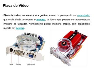 Placa de Vídeo

Placa de vídeo, ou aceleradora gráfica, é um componente de um computador
que envia sinais deste para o monitor, de forma que possam ser apresentadas
imagens ao utilizador. Normalmente possui memória própria, com capacidade
medida em octetos.
 