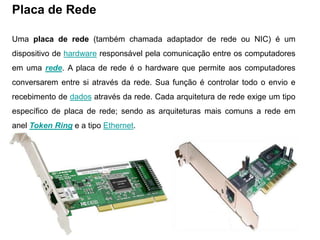 Placa de Rede

Uma placa de rede (também chamada adaptador de rede ou NIC) é um
dispositivo de hardware responsável pela comunicação entre os computadores
em uma rede. A placa de rede é o hardware que permite aos computadores
conversarem entre si através da rede. Sua função é controlar todo o envio e
recebimento de dados através da rede. Cada arquitetura de rede exige um tipo
específico de placa de rede; sendo as arquiteturas mais comuns a rede em
anel Token Ring e a tipo Ethernet.
 