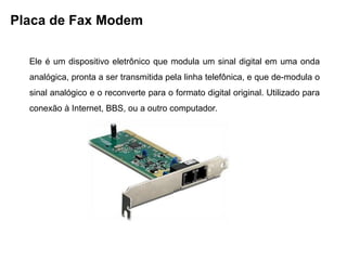 Placa de Fax Modem

  Ele é um dispositivo eletrônico que modula um sinal digital em uma onda
  analógica, pronta a ser transmitida pela linha telefônica, e que de-modula o
  sinal analógico e o reconverte para o formato digital original. Utilizado para
  conexão à Internet, BBS, ou a outro computador.
 