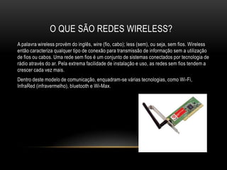 O QUE SÃO REDES WIRELESS?
A palavra wireless provém do inglês, wire (fio, cabo); less (sem), ou seja, sem fios. Wireless
então caracteriza qualquer tipo de conexão para transmissão de informação sem a utilização
de fios ou cabos. Uma rede sem fios é um conjunto de sistemas conectados por tecnologia de
rádio através do ar. Pela extrema facilidade de instalação e uso, as redes sem fios tendem a
crescer cada vez mais.
Dentro deste modelo de comunicação, enquadram-se várias tecnologias, como Wi-Fi,
InfraRed (infravermelho), bluetooth e Wi-Max.
 