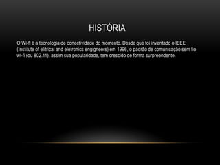 HISTÓRIA
O Wi-fi é a tecnologia de conectividade do momento. Desde que foi inventado o IEEE
(Institute of elitrical and eletronics engigneers) em 1996, o padrão de comunicação sem fio
wi-fi (ou 802.11), assim sua popularidade, tem crescido de forma surpreendente.
 