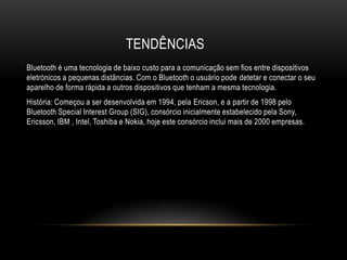 TENDÊNCIAS
Bluetooth é uma tecnologia de baixo custo para a comunicação sem fios entre dispositivos
eletrónicos a pequenas distâncias. Com o Bluetooth o usuário pode detetar e conectar o seu
aparelho de forma rápida a outros dispositivos que tenham a mesma tecnologia.
História: Começou a ser desenvolvida em 1994, pela Ericson, e a partir de 1998 pelo
Bluetooth Special Interest Group (SIG), consórcio inicialmente estabelecido pela Sony,
Ericsson, IBM , Intel, Toshiba e Nokia, hoje este consórcio inclui mais de 2000 empresas.
 