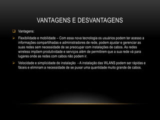 VANTAGENS E DESVANTAGENS
 Vantagens:
 Flexibilidade e mobilidade – Com essa nova tecnologia os usuários podem ter acesso a
informações compartilhadas e administradores de rede, podem ajustar e gerenciar as
suas redes sem necessidade de se preocupar com instalações de cabos. As redes
wireless impõem produtividade e serviços além de permitirem que a sua rede vá para
lugares onde as redes com cabos não podem ir.
 Velocidade e simplicidade de instalação - A instalação das WLANS podem ser rápidas e
fáceis e eliminam a necessidade de se puxar uma quantidade muito grande de cabos.
 