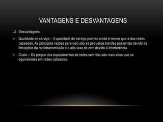 VANTAGENS E DESVANTAGENS
 Desvantagens:
 Qualidade de serviço – A qualidade do serviço provido ainda é menor que a das redes
cabeadas. As principais razões para isso são as pequenas bandas passantes devido as
limitações da radiotransmissão e a alta taxa de erro devido à interferência.
 Custo – Os preços dos equipamentos de redes sem fios são mais altos que os
equivalentes em redes cabeadas.
 