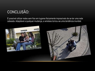 CONCLUSÃO:
É possível utilizar redes sem fios em lugares fisicamente impossíveis de se ter uma rede
cabeada. Adaptável a qualquer mudança, a wireless tornou-se uma tendência mundial.
 
