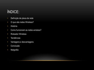 ÍNDICE:
• Definição de placa de rede
• O que são redes Wireless?
• História
• Como funcionam as redes wireless?
• Roteador Wireless
• Tendências
• Vantagens e desvantagens
• Conclusão
• Netgrafia
 