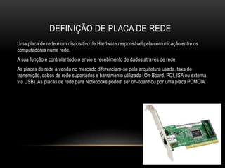 DEFINIÇÃO DE PLACA DE REDE
Uma placa de rede é um dispositivo de Hardware responsável pela comunicação entre os
computadores numa rede.
A sua função é controlar todo o envio e recebimento de dados através de rede.
As placas de rede à venda no mercado diferenciam-se pela arquitetura usada, taxa de
transmição, cabos de rede suportados e barramento utilizado (On-Board, PCI, ISA ou externa
via USB). As placas de rede para Notebooks podem ser on-board ou por uma placa PCMCIA.
 