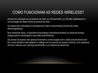 COMO FUNCIONAM AS REDES WIRELESS?
Através da utilização de portadoras de rádio ou infravermelho, as WLANs estabelecem a
comunicação de dados entre os pontos da rede.
Os dados são modulados na portadora de rádio e transmitidos através de ondas
eletromagnéticas.
Num ambiente típico, o dispositivo transceptor (tranmissor/recetor) ou ponto de acesso
(acess point) é conectado a uma rede local Ethernet.
Os pontos de acesso não apenas fornecem a comunicação com a rede convencional (com
fio), como também intermedeiam o tráfego com os pontos de acesso vizinhos, num esquema
de micro células com roaming semelhante a um sistema de telemovel.
 