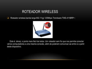 ROTEADOR WIRELESS
 Roteador wireless banda larga 802.11(g) 125Mbps Trendware TWE-411BRP+ :
Este é, talvez, o ponto mais fácil de todos. Um roteador sem fio que nos permite conectar
vários computadores a uma mesma conexão, além de poderem comunicar-se entre si a partir
deste dispositivo.
 