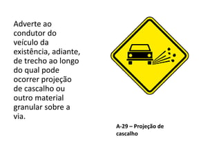 A-29 – Projeção de
cascalho
Adverte ao
condutor do
veículo da
existência, adiante,
de trecho ao longo
do qual pode
ocorrer projeção
de cascalho ou
outro material
granular sobre a
via.
 