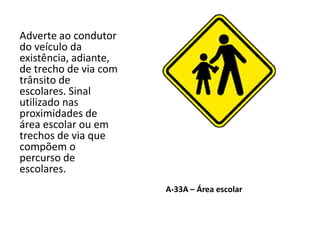 A-33A – Área escolar
Adverte ao condutor
do veículo da
existência, adiante,
de trecho de via com
trânsito de
escolares. Sinal
utilizado nas
proximidades de
área escolar ou em
trechos de via que
compõem o
percurso de
escolares.
 