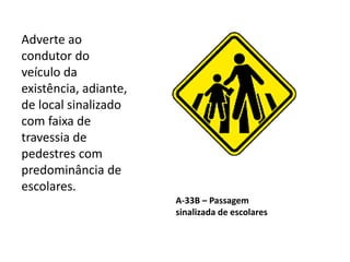 A-33B – Passagem
sinalizada de escolares
Adverte ao
condutor do
veículo da
existência, adiante,
de local sinalizado
com faixa de
travessia de
pedestres com
predominância de
escolares.
 