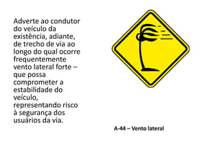 A-44 – Vento lateral
Adverte ao condutor
do veículo da
existência, adiante,
de trecho de via ao
longo do qual ocorre
frequentemente
vento lateral forte –
que possa
comprometer a
estabilidade do
veículo,
representando risco
à segurança dos
usuários da via.
 